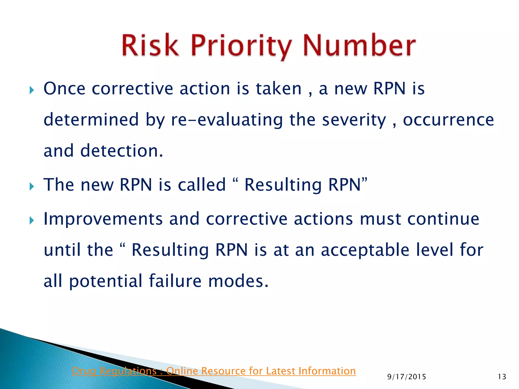  Once corrective action is taken , a new RPN is
determined by re-evaluating the severity , occurrence
and detection.
 The new RPN is called “ Resulting RPN”
 Improvements and corrective actions must continue
until the “ Resulting RPN is at an acceptable level for
all potential failure modes.
139/17/2015
Drug Regulations : Online Resource for Latest Information
 