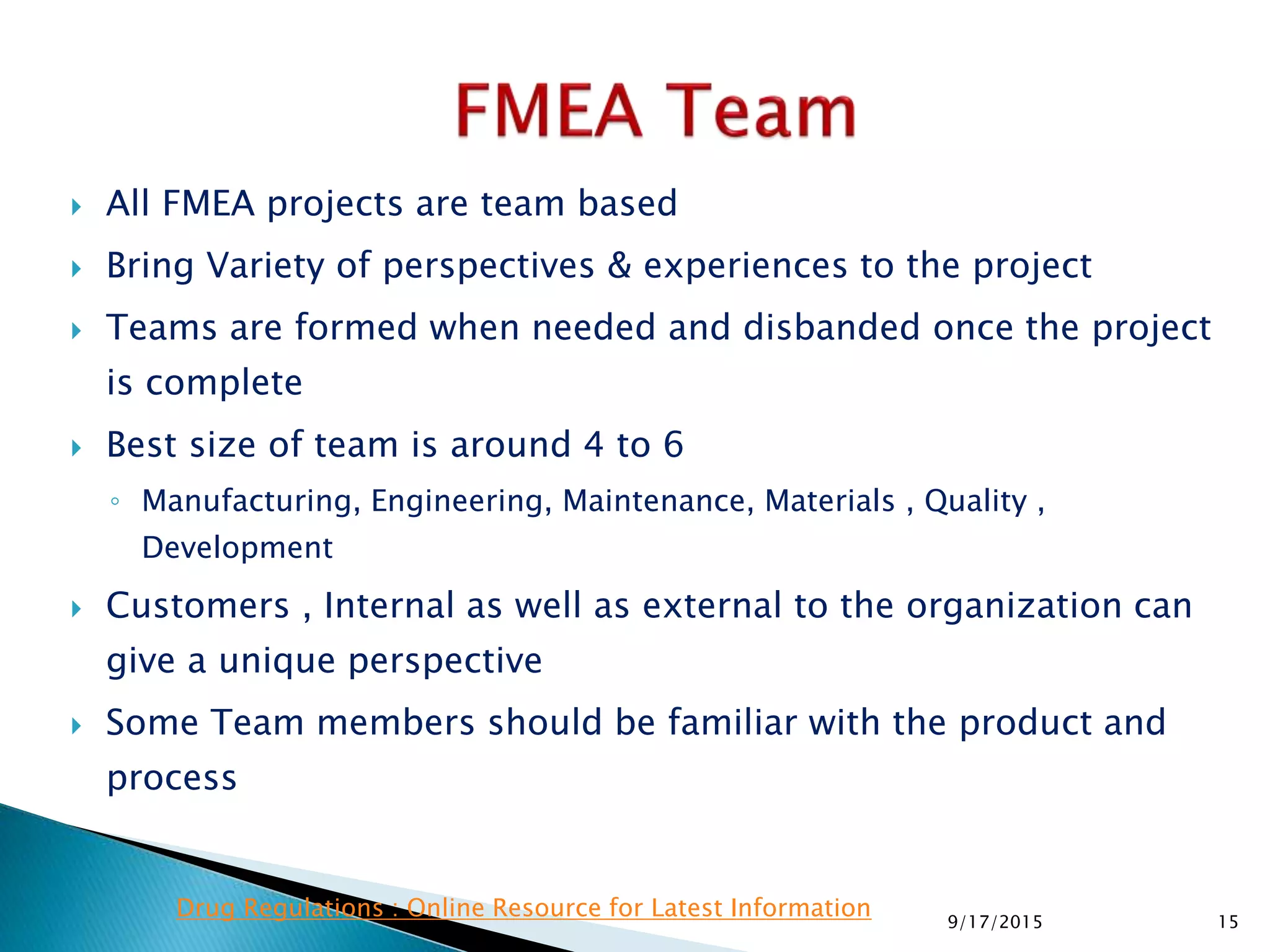  All FMEA projects are team based
 Bring Variety of perspectives & experiences to the project
 Teams are formed when needed and disbanded once the project
is complete
 Best size of team is around 4 to 6
◦ Manufacturing, Engineering, Maintenance, Materials , Quality ,
Development
 Customers , Internal as well as external to the organization can
give a unique perspective
 Some Team members should be familiar with the product and
process
159/17/2015
Drug Regulations : Online Resource for Latest Information
 