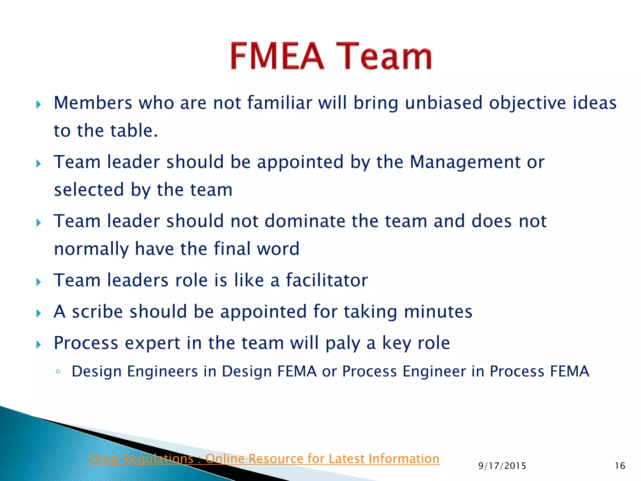  Members who are not familiar will bring unbiased objective ideas
to the table.
 Team leader should be appointed by the Management or
selected by the team
 Team leader should not dominate the team and does not
normally have the final word
 Team leaders role is like a facilitator
 A scribe should be appointed for taking minutes
 Process expert in the team will paly a key role
◦ Design Engineers in Design FEMA or Process Engineer in Process FEMA
169/17/2015
Drug Regulations : Online Resource for Latest Information
 