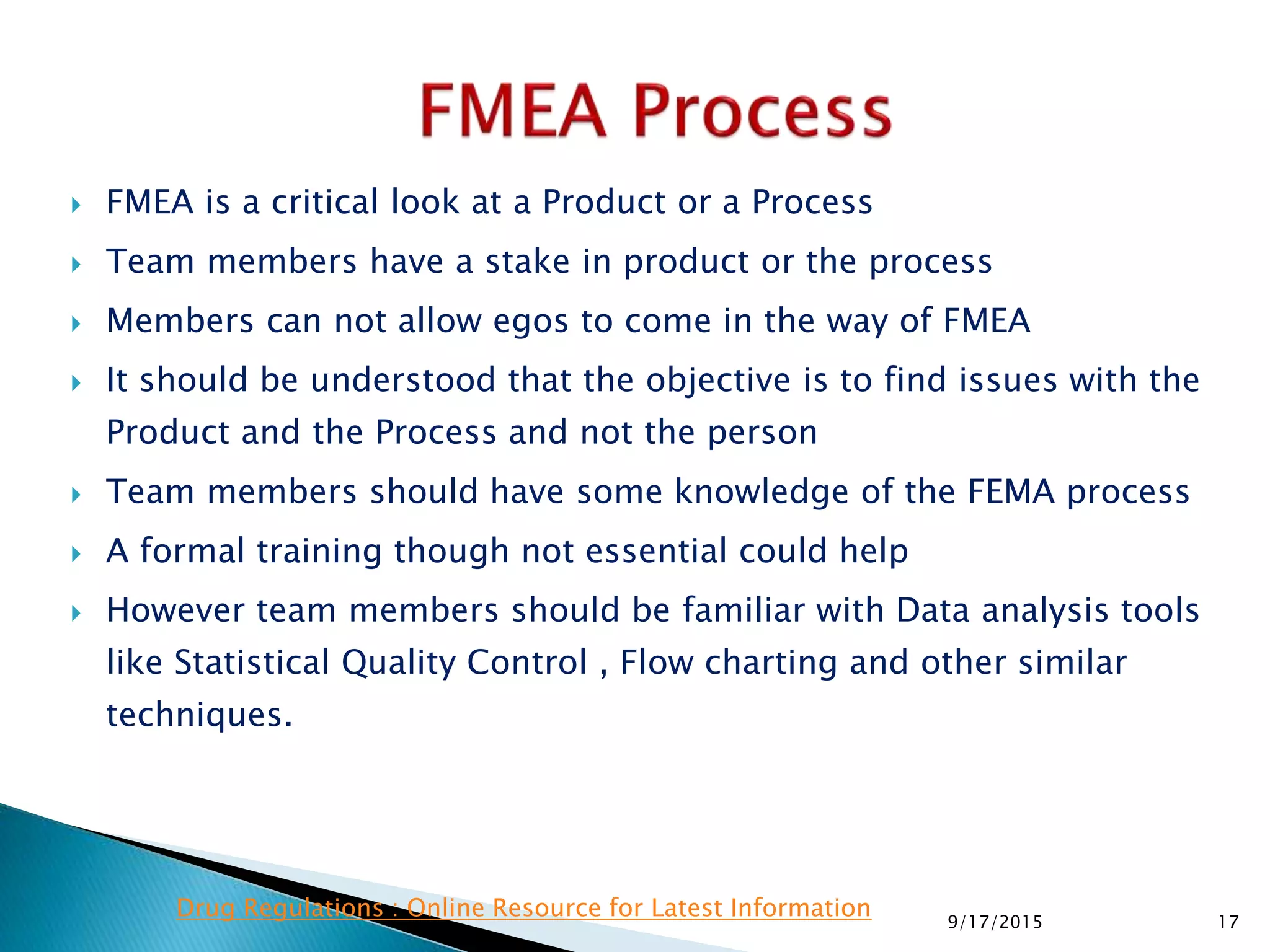  FMEA is a critical look at a Product or a Process
 Team members have a stake in product or the process
 Members can not allow egos to come in the way of FMEA
 It should be understood that the objective is to find issues with the
Product and the Process and not the person
 Team members should have some knowledge of the FEMA process
 A formal training though not essential could help
 However team members should be familiar with Data analysis tools
like Statistical Quality Control , Flow charting and other similar
techniques.
179/17/2015
Drug Regulations : Online Resource for Latest Information
 