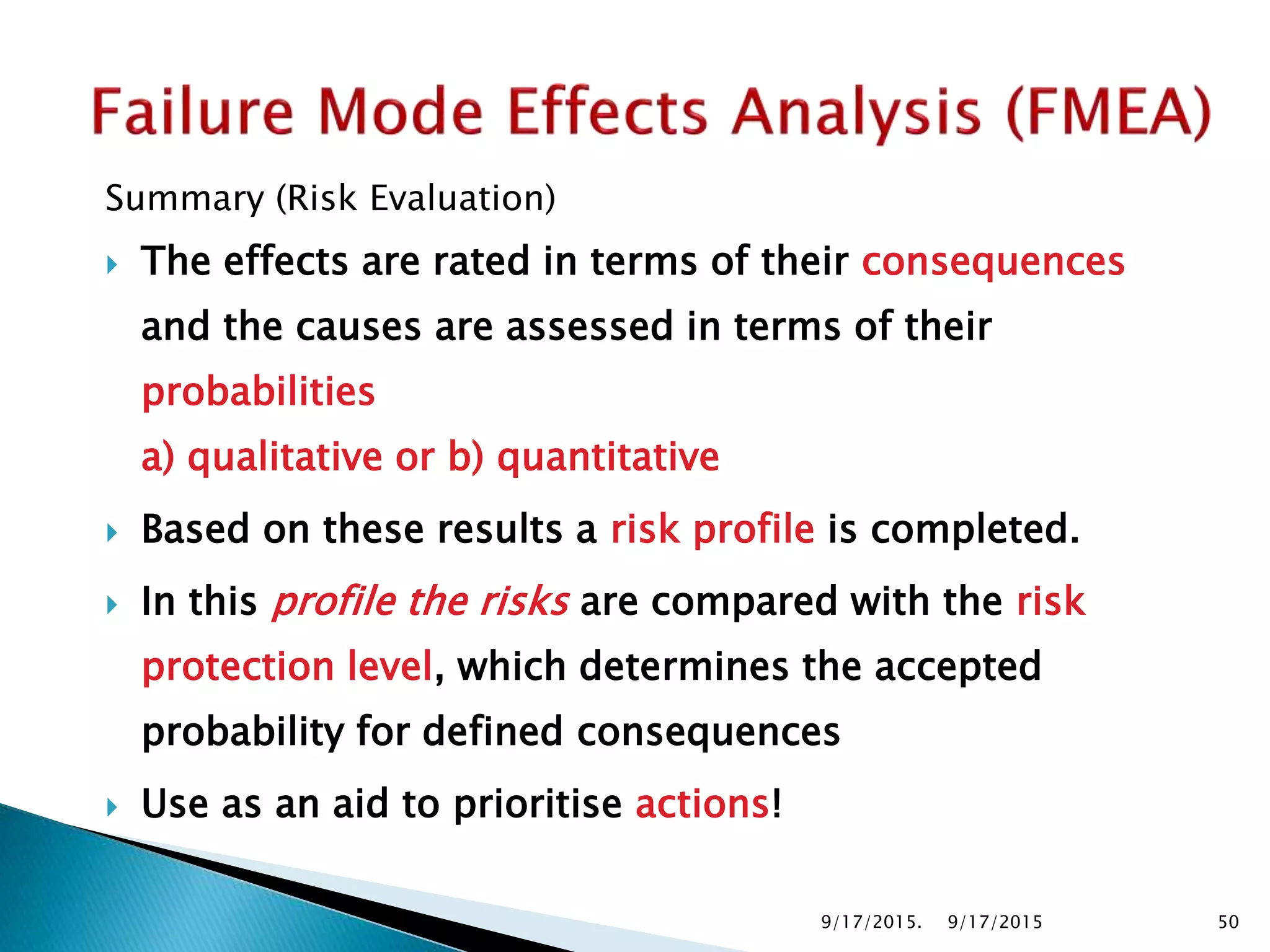 Summary (Risk Evaluation)
 The effects are rated in terms of their consequences
and the causes are assessed in terms of their
probabilities
a) qualitative or b) quantitative
 Based on these results a risk profile is completed.
 In this profile the risks are compared with the risk
protection level, which determines the accepted
probability for defined consequences
 Use as an aid to prioritise actions!
9/17/2015. 509/17/2015
 