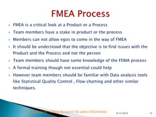  FMEA is a critical look at a Product or a Process
 Team members have a stake in product or the process
 Members can not allow egos to come in the way of FMEA
 It should be understood that the objective is to find issues with the
Product and the Process and not the person
 Team members should have some knowledge of the FEMA process
 A formal training though not essential could help
 However team members should be familiar with Data analysis tools
like Statistical Quality Control , Flow charting and other similar
techniques.
179/17/2015
Drug Regulations : Online Resource for Latest Information
 
