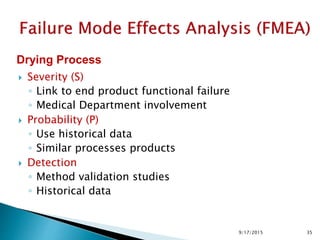  Severity (S)
◦ Link to end product functional failure
◦ Medical Department involvement
 Probability (P)
◦ Use historical data
◦ Similar processes products
 Detection
◦ Method validation studies
◦ Historical data
Drying Process
359/17/2015
 