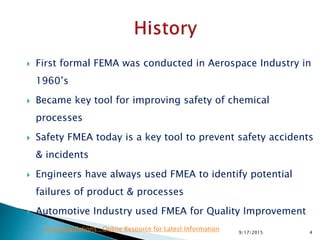  First formal FEMA was conducted in Aerospace Industry in
1960’s
 Became key tool for improving safety of chemical
processes
 Safety FMEA today is a key tool to prevent safety accidents
& incidents
 Engineers have always used FMEA to identify potential
failures of product & processes
 Automotive Industry used FMEA for Quality Improvement
49/17/2015
Drug Regulations : Online Resource for Latest Information
 