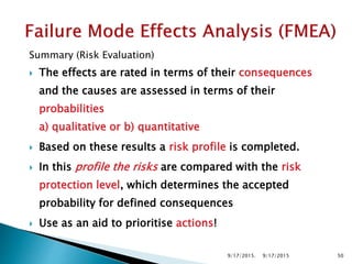 Summary (Risk Evaluation)
 The effects are rated in terms of their consequences
and the causes are assessed in terms of their
probabilities
a) qualitative or b) quantitative
 Based on these results a risk profile is completed.
 In this profile the risks are compared with the risk
protection level, which determines the accepted
probability for defined consequences
 Use as an aid to prioritise actions!
9/17/2015. 509/17/2015
 