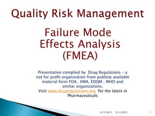 Failure Mode
Effects Analysis
(FMEA)
Presentation complied by Drug Regulations – a
not for profit organization from publicly available
material form FDA , EMA, EDQM . WHO and
similar organizations.
Visit www.drugregulations.org for the latest in
Pharmaceuticals
19/17/20159/17/2015.
 