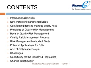 CONTENTS
 Introduction/Definition
 New Paradigm/Incremental Steps
 Contributing items to manage quality risks
 Principles of Quality Risk Management
 Basis of Quality Risk Management
 Quality Risk Management Process
 Risk Management Methods & Tools
 Potential Applications for QRM
 Adv. of QRM as technique
 Challenges
 Opportunity for the Industry & Regulators
 Change in behaviour
7/21/2014Quality Risk Managment (ICH-Q9)
 