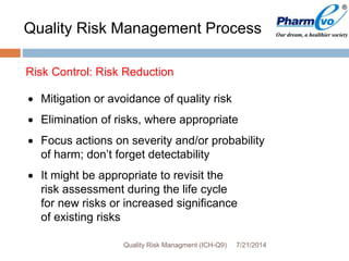 7/21/2014Quality Risk Managment (ICH-Q9)
 Mitigation or avoidance of quality risk
 Elimination of risks, where appropriate
 Focus actions on severity and/or probability
of harm; don’t forget detectability
 It might be appropriate to revisit the
risk assessment during the life cycle
for new risks or increased significance
of existing risks
Risk Control: Risk Reduction
Quality Risk Management Process
 