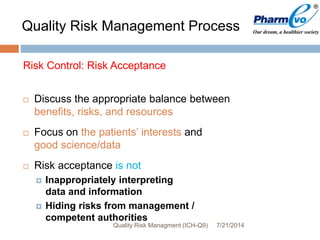 7/21/2014Quality Risk Managment (ICH-Q9)
Risk Control: Risk Acceptance
 Discuss the appropriate balance between
benefits, risks, and resources
 Focus on the patients’ interests and
good science/data
 Risk acceptance is not
 Inappropriately interpreting
data and information
 Hiding risks from management /
competent authorities
Quality Risk Management Process
 