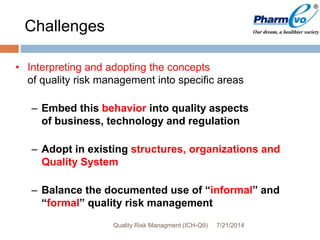 Challenges
• Interpreting and adopting the concepts
of quality risk management into specific areas
– Embed this behavior into quality aspects
of business, technology and regulation
– Adopt in existing structures, organizations and
Quality System
– Balance the documented use of “informal” and
“formal” quality risk management
7/21/2014Quality Risk Managment (ICH-Q9)
 