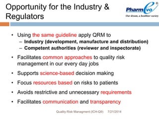 • Using the same guideline apply QRM to
– Industry (development, manufacture and distribution)
– Competent authorities (reviewer and inspectorate)
• Facilitates common approaches to quality risk
management in our every day jobs
• Supports science-based decision making
• Focus resources based on risks to patients
• Avoids restrictive and unnecessary requirements
• Facilitates communication and transparency
Opportunity for the Industry &
Regulators
7/21/2014Quality Risk Managment (ICH-Q9)
 
