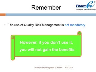 Remember
• The use of Quality Risk Management is not mandatory
However, if you don’t use it,
you will not gain the benefits
7/21/2014Quality Risk Managment (ICH-Q9)
 
