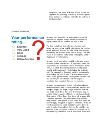 complaints, and so on. Wilkinson (2006) devised an
algorithm for producing statistically based acceptance
limits (similar to confidence intervals) for each bar in
the Pareto chart.
4. Scatter plot Method
A scatter plot, scatterplot, or scattergraph is a type of
mathematical diagram using Cartesian coordinates to
display values for two variables for a set of data.
The data is displayed as a collection of points, each
having the value of one variable determining the position
on the horizontal axis and the value of the other variable
determining the position on the vertical axis.[2] This kind
of plot is also called a scatter chart, scattergram, scatter
diagram,[3] or scatter graph.
A scatter plot is used when a variable exists that is under
the control of the experimenter. If a parameter exists that
is systematically incremented and/or decremented by the
other, it is called the control parameter or independent
variable and is customarily plotted along the horizontal
axis. The measured or dependent variable is customarily
plotted along the vertical axis. If no dependent variable
exists, either type of variable can be plotted on either axis
and a scatter plot will illustrate only the degree of
correlation (not causation) between two variables.
A scatter plot can suggest various kinds of correlations
between variables with a certain confidence interval. For
example, weight and height, weight would be on x axis
and height would be on the y axis. Correlations may be
positive (rising), negative (falling), or null (uncorrelated).
If the pattern of dots slopes from lower left to upper right,
it suggests a positive correlation between the variables
being studied. If the pattern of dots slopes from upper left
to lower right, it suggests a negative correlation. A line of
best fit (alternatively called 'trendline') can be drawn in
order to study the correlation between the variables. An
equation for the correlation between the variables can be
determined by established best-fit procedures. For a linear
 