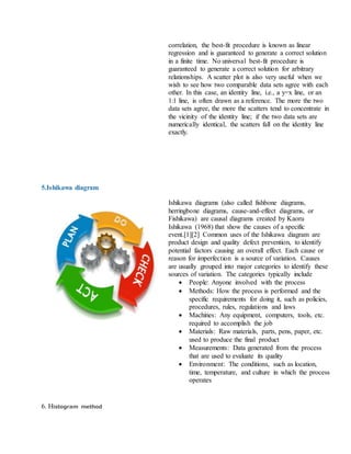 correlation, the best-fit procedure is known as linear
regression and is guaranteed to generate a correct solution
in a finite time. No universal best-fit procedure is
guaranteed to generate a correct solution for arbitrary
relationships. A scatter plot is also very useful when we
wish to see how two comparable data sets agree with each
other. In this case, an identity line, i.e., a y=x line, or an
1:1 line, is often drawn as a reference. The more the two
data sets agree, the more the scatters tend to concentrate in
the vicinity of the identity line; if the two data sets are
numerically identical, the scatters fall on the identity line
exactly.
5.Ishikawa diagram
Ishikawa diagrams (also called fishbone diagrams,
herringbone diagrams, cause-and-effect diagrams, or
Fishikawa) are causal diagrams created by Kaoru
Ishikawa (1968) that show the causes of a specific
event.[1][2] Common uses of the Ishikawa diagram are
product design and quality defect prevention, to identify
potential factors causing an overall effect. Each cause or
reason for imperfection is a source of variation. Causes
are usually grouped into major categories to identify these
sources of variation. The categories typically include
 People: Anyone involved with the process
 Methods: How the process is performed and the
specific requirements for doing it, such as policies,
procedures, rules, regulations and laws
 Machines: Any equipment, computers, tools, etc.
required to accomplish the job
 Materials: Raw materials, parts, pens, paper, etc.
used to produce the final product
 Measurements: Data generated from the process
that are used to evaluate its quality
 Environment: The conditions, such as location,
time, temperature, and culture in which the process
operates
6. Histogram method
 