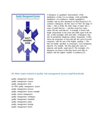 A histogram is a graphical representation of the
distribution of data. It is an estimate of the probability
distribution of a continuous variable (quantitative
variable) and was first introduced by Karl Pearson.[1] To
construct a histogram, the first step is to "bin" the range of
values -- that is, divide the entire range of values into a
series of small intervals -- and then count how many
values fall into each interval. A rectangle is drawn with
height proportional to the count and width equal to the bin
size, so that rectangles abut each other. A histogram may
also be normalized displaying relative frequencies. It then
shows the proportion of cases that fall into each of several
categories, with the sum of the heights equaling 1. The
bins are usually specified as consecutive, non-overlapping
intervals of a variable. The bins (intervals) must be
adjacent, and usually equal size.[2] The rectangles of a
histogram are drawn so that they touch each other to
indicate that the original variable is continuous.[3]
III. Other topics related to quality risk management process (pdf download)
quality management systems
quality management courses
quality management tools
iso 9001 quality management system
quality management process
quality management system example
quality system management
quality management techniques
quality management standards
quality management policy
quality management strategy
quality management books
 