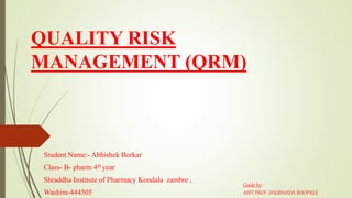 QUALITY RISK
MANAGEMENT (QRM)
Student Name:- Abhishek Borkar
Class- B- pharm 4th year
Shraddha Institute of Pharmacy Kondala zambre ,
Washim-444505
Guide by:
ASST.PROF .SHUBHADA BHOPALE
 