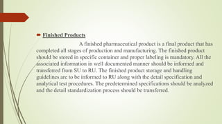  Finished Products
A finished pharmaceutical product is a final product that has
completed all stages of production and manufacturing. The finished product
should be stored in specific container and proper labeling is mandatory. All the
associated information in well documented manner should be informed and
transferred from SU to RU. The finished product storage and handling
guidelines are to be informed to RU along with the detail specification and
analytical test procedures. The predetermined specifications should be analyzed
and the detail standardization process should be transferred.
 