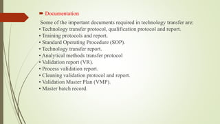  Documentation
Some of the important documents required in technology transfer are:
• Technology transfer protocol, qualification protocol and report.
• Training protocols and report.
• Standard Operating Procedure (SOP).
• Technology transfer report.
• Analytical methods transfer protocol
• Validation report (VR).
• Process validation report.
• Cleaning validation protocol and report.
• Validation Master Plan (VMP).
• Master batch record.
 