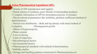  Active Pharmaceutical Ingredients (API) :
 • Details of API manufacturer and supplier.
• Detail scheme of synthesis, proc• Details of intermediate products.
• Complete information of API for formulation process. It includes:
- Physicochemical parameters like solubility, partition coefficient (method of
determination).
- Particle size distribution. - Bulk and tap density with detail method of
evaluation. - Disintegration profile.
- Nature of hygroscopicity.
- Water content.
- Loss on drying.
- Limit of impurities.
• Microbiological factors.
• Environmental factors.
• Pharmacopoeial standards with method of determination.
• Stability studies.
• Storage and handling guidance mentioned in Pharmacopoeias.ess
 