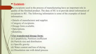  Excipients :
The excipients used in the process of manufacturing have an important role in
quality of the finished product. The duty of SU is to provide detail information of
excipients to RU. The following information is some of the examples of detail
information:
• Details of manufacturer and supplier.
• Category of excipients.
• Dosage form available.
• Descriptions.
• Solubility.
• For transdermal dosage form:
(a) Lipophilicity, Partition coefficient
(b) Particle size and distribution
(c) Specific gravity
(d) Water content and loss of drying
(e) Dissolution rate with detail process
 