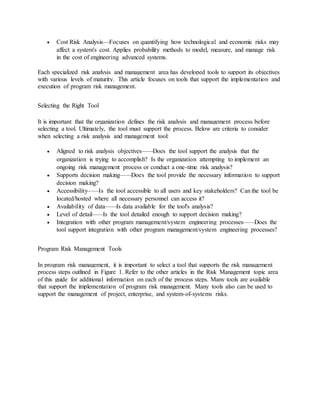  Cost Risk Analysis—Focuses on quantifying how technological and economic risks may
affect a system's cost. Applies probability methods to model, measure, and manage risk
in the cost of engineering advanced systems.
Each specialized risk analysis and management area has developed tools to support its objectives
with various levels of maturity. This article focuses on tools that support the implementation and
execution of program risk management.
Selecting the Right Tool
It is important that the organization defines the risk analysis and management process before
selecting a tool. Ultimately, the tool must support the process. Below are criteria to consider
when selecting a risk analysis and management tool:
 Aligned to risk analysis objectives——Does the tool support the analysis that the
organization is trying to accomplish? Is the organization attempting to implement an
ongoing risk management process or conduct a one-time risk analysis?
 Supports decision making——Does the tool provide the necessary information to support
decision making?
 Accessibility——Is the tool accessible to all users and key stakeholders? Can the tool be
located/hosted where all necessary personnel can access it?
 Availability of data——Is data available for the tool's analysis?
 Level of detail——Is the tool detailed enough to support decision making?
 Integration with other program management/system engineering processes——Does the
tool support integration with other program management/system engineering processes?
Program Risk Management Tools
In program risk management, it is important to select a tool that supports the risk management
process steps outlined in Figure 1. Refer to the other articles in the Risk Management topic area
of this guide for additional information on each of the process steps. Many tools are available
that support the implementation of program risk management. Many tools also can be used to
support the management of project, enterprise, and system-of-systems risks.
 
