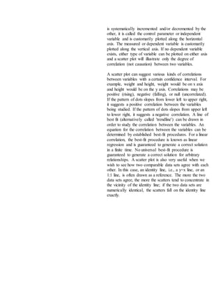 is systematically incremented and/or decremented by the
other, it is called the control parameter or independent
variable and is customarily plotted along the horizontal
axis. The measured or dependent variable is customarily
plotted along the vertical axis. If no dependent variable
exists, either type of variable can be plotted on either axis
and a scatter plot will illustrate only the degree of
correlation (not causation) between two variables.
A scatter plot can suggest various kinds of correlations
between variables with a certain confidence interval. For
example, weight and height, weight would be on x axis
and height would be on the y axis. Correlations may be
positive (rising), negative (falling), or null (uncorrelated).
If the pattern of dots slopes from lower left to upper right,
it suggests a positive correlation between the variables
being studied. If the pattern of dots slopes from upper left
to lower right, it suggests a negative correlation. A line of
best fit (alternatively called 'trendline') can be drawn in
order to study the correlation between the variables. An
equation for the correlation between the variables can be
determined by established best-fit procedures. For a linear
correlation, the best-fit procedure is known as linear
regression and is guaranteed to generate a correct solution
in a finite time. No universal best-fit procedure is
guaranteed to generate a correct solution for arbitrary
relationships. A scatter plot is also very useful when we
wish to see how two comparable data sets agree with each
other. In this case, an identity line, i.e., a y=x line, or an
1:1 line, is often drawn as a reference. The more the two
data sets agree, the more the scatters tend to concentrate in
the vicinity of the identity line; if the two data sets are
numerically identical, the scatters fall on the identity line
exactly.
 
