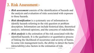3/15/2018Quality Risk Management 9
 Risk assessment consists of the identification of hazards and
the analysis and evaluation of risks associated with exposure
to those hazards.
 Risk identification is a systematic use of information to
identify hazards referring to the risk question or problem
description. Information can include historical data, theoretical
analysis, informed opinions, and the concerns of stakeholders.
 Risk analysis is the estimation of the risk associated with the
identified hazards. It is the qualitative or quantitative process
of linking the likelihood of occurrence and severity of harms.
In some risk management tools, the ability to detect the harm
(detectability) also factors in the estimation of risk.
 