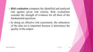  Risk evaluation compares the identified and analyzed
risk against given risk criteria. Risk evaluations
consider the strength of evidence for all three of the
fundamental questions.
 In doing an effective risk assessment, the robustness
of the data set is important because it determines the
quality of the output.
3/15/2018Quality Risk Management 10
 
