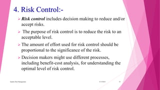4. Risk Control:-
 Risk control includes decision making to reduce and/or
accept risks.
 The purpose of risk control is to reduce the risk to an
acceptable level.
 The amount of effort used for risk control should be
proportional to the significance of the risk.
 Decision makers might use different processes,
including benefit-cost analysis, for understanding the
optimal level of risk control.
3/15/2018Quality Risk Management 11
 