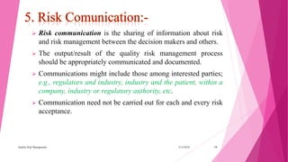  Risk communication is the sharing of information about risk
and risk management between the decision makers and others.
 The output/result of the quality risk management process
should be appropriately communicated and documented.
 Communications might include those among interested parties;
e.g., regulators and industry, industry and the patient, within a
company, industry or regulatory authority, etc.
 Communication need not be carried out for each and every risk
acceptance.
3/15/2018Quality Risk Management 14
 