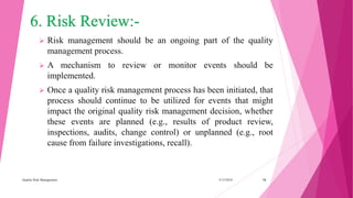 6. Risk Review:-
 Risk management should be an ongoing part of the quality
management process.
 A mechanism to review or monitor events should be
implemented.
 Once a quality risk management process has been initiated, that
process should continue to be utilized for events that might
impact the original quality risk management decision, whether
these events are planned (e.g., results of product review,
inspections, audits, change control) or unplanned (e.g., root
cause from failure investigations, recall).
3/15/2018Quality Risk Management 16
 