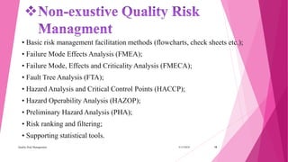 • Basic risk management facilitation methods (flowcharts, check sheets etc.);
• Failure Mode Effects Analysis (FMEA);
• Failure Mode, Effects and Criticality Analysis (FMECA);
• Fault Tree Analysis (FTA);
• Hazard Analysis and Critical Control Points (HACCP);
• Hazard Operability Analysis (HAZOP);
• Preliminary Hazard Analysis (PHA);
• Risk ranking and filtering;
• Supporting statistical tools.
3/15/2018Quality Risk Management 18
 