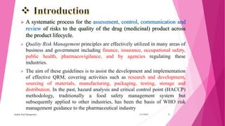  A systematic process for the assessment, control, communication and
review of risks to the quality of the drug (medicinal) product across
the product lifecycle.
 Quality Risk Management principles are effectively utilized in many areas of
business and government including finance, insurance, occupational safety,
public health, pharmacovigilance, and by agencies regulating these
industries.
 The aim of these guidelines is to assist the development and implementation
of effective QRM, covering activities such as research and development,
sourcing of materials, manufacturing, packaging, testing, storage and
distribution. In the past, hazard analysis and critical control point (HACCP)
methodology, traditionally a food safety management system but
subsequently applied to other industries, has been the basis of WHO risk
management guidance to the pharmaceutical industry
3/15/2018Quality Risk Management 2
 