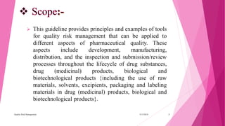  This guideline provides principles and examples of tools
for quality risk management that can be applied to
different aspects of pharmaceutical quality. These
aspects include development, manufacturing,
distribution, and the inspection and submission/review
processes throughout the lifecycle of drug substances,
drug (medicinal) products, biological and
biotechnological products {including the use of raw
materials, solvents, excipients, packaging and labeling
materials in drug (medicinal) products, biological and
biotechnological products}.
3/15/2018Quality Risk Management 3
 