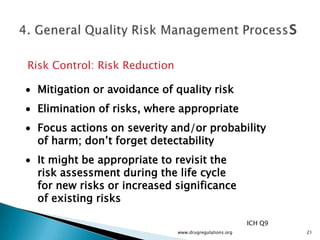 Risk Control: Risk Reduction

 Mitigation or avoidance of quality risk
 Elimination of risks, where appropriate
 Focus actions on severity and/or probability
 of harm; don’t forget detectability
 It might be appropriate to revisit the
 risk assessment during the life cycle
 for new risks or increased significance
 of existing risks

                                                         ICH Q9
                               www.drugregulations.org            21
 