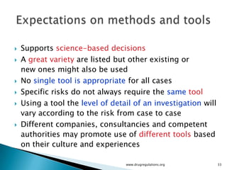    Supports science-based decisions
   A great variety are listed but other existing or
    new ones might also be used
   No single tool is appropriate for all cases
   Specific risks do not always require the same tool
   Using a tool the level of detail of an investigation will
    vary according to the risk from case to case
   Different companies, consultancies and competent
    authorities may promote use of different tools based
    on their culture and experiences

                                  www.drugregulations.org       33
 