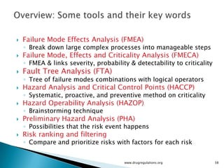    Failure Mode Effects Analysis (FMEA)
    ◦ Break down large complex processes into manageable steps
   Failure Mode, Effects and Criticality Analysis (FMECA)
    ◦ FMEA & links severity, probability & detectability to criticality
   Fault Tree Analysis (FTA)
    ◦ Tree of failure modes combinations with logical operators
   Hazard Analysis and Critical Control Points (HACCP)
    ◦ Systematic, proactive, and preventive method on criticality
   Hazard Operability Analysis (HAZOP)
    ◦ Brainstorming technique
   Preliminary Hazard Analysis (PHA)
    ◦ Possibilities that the risk event happens
   Risk ranking and filtering
    ◦ Compare and prioritize risks with factors for each risk


                                       www.drugregulations.org            38
 