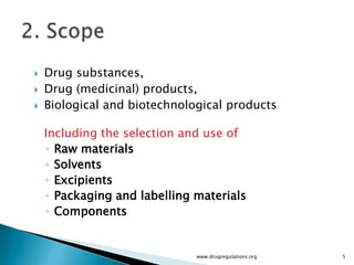    Drug substances,
   Drug (medicinal) products,
   Biological and biotechnological products

    Including the selection and use of
    ◦ Raw materials
    ◦ Solvents
    ◦ Excipients
    ◦ Packaging and labelling materials
    ◦ Components


                              www.drugregulations.org   5
 