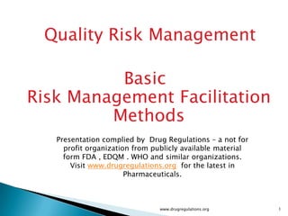 Quality Risk Management

          Basic
Risk Management Facilitation
         Methods
   Presentation complied by Drug Regulations – a not for
     profit organization from publicly available material
     form FDA , EDQM . WHO and similar organizations.
       Visit www.drugregulations.org for the latest in
                       Pharmaceuticals.



                                www.drugregulations.org     1
 