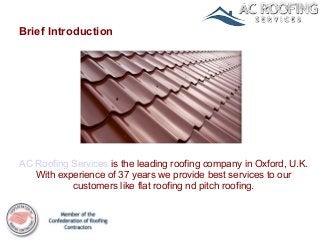 Brief Introduction




AC Roofing Services is the leading roofing company in Oxford, U.K.
   With experience of 37 years we provide best services to our
           customers like flat roofing nd pitch roofing.
 