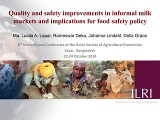 Quality and safety improvements in informal milk
markets and implications for food safety policy
Ma. Lucila A. Lapar, Rameswar Deka, Johanna Lindahl, Delia Grace
8th International Conference of the Asian Society of Agricultural Economists
Savar, Bangladesh
22-24 October 2014
 