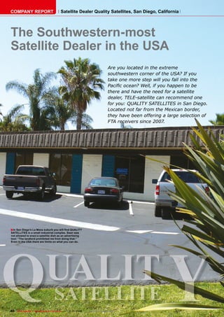 COMPANY REPORT                          Satellite Dealer Quality Satellites, San Diego, California




The Southwestern-most
Satellite Dealer in the USA
                                                                           Are you located in the extreme
                                                                           southwestern corner of the USA? If you
                                                                           take one more step will you fall into the
                                                                           Paciﬁc ocean? Well, if you happen to be
                                                                           there and have the need for a satellite
                                                                           dealer, TELE-satellite can recommend one
                                                                           for you: QUALITY SATELLITES in San Diego.
                                                                           Located not far from the Mexican border,
                                                                           they have been offering a large selection of
                                                                           FTA receivers since 2007.




■ In San Diego’s La Mesa suburb you will ﬁnd QUALITY




                                                                                                      Y
SATELLITES in a small industrial complex. Sean was
not allowed to erect a satellite dish as an advertising




Q
tool: “The landlord prohibited me from doing that.”
Even in the USA there are limits on what you can do.




 UALIT
                                  SATELLITE
80 TELE-satellite — Broadband & Fiber-Optic — 10-1
                                                 1/2009 — www.TELE-satellite.com
 