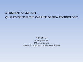 QUALITY SEED IS THE CARRIER OF NEW TECHNOLOGY
PRESENTER
Attitraj Khadka
B.Sc. Agriculture
Institute Of Agriculture And Animal Science
A PRSESNTATION ON…
 