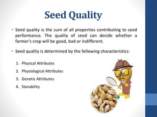 Seed Quality
• Seed quality is the sum of all properties contributing to seed
performance. The quality of seed can decide whether a
farmer’s crop will be good, bad or indifferent.
• Seed quality is determined by the following characteristics:
1. Physical Attributes
2. Physiological Attributes
3. Genetic Attributes
4. Storability
 