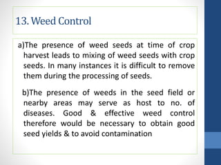 13. Weed Control
a)The presence of weed seeds at time of crop
harvest leads to mixing of weed seeds with crop
seeds. In many instances it is difficult to remove
them during the processing of seeds.
b)The presence of weeds in the seed field or
nearby areas may serve as host to no. of
diseases. Good & effective weed control
therefore would be necessary to obtain good
seed yields & to avoid contamination
 