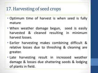 17. Harvesting of seed crops
• Optimum time of harvest is when seed is fully
mature
• When weather damage begun, seed is easily
harvested & cleaned resulting in minimum
harvest losses.
• Earlier harvesting makes combining difficult &
relative losses due to threshing & cleaning are
greater.
• Late harvesting result in increased weather
damage & losses due shattering seeds & lodging
of plants in field.
 