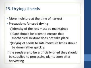 19. Drying of seeds
• More moisture at the time of harvest
• Precautions for seed drying
a)Identity of the lots must be maintained
b)Care should be taken to ensure that
mechanical mixture does not take place
c)Drying of seeds to safe moisture limits should
be done rather quickly.
If the seeds are to be artificially dried they should
be supplied to processing plants soon after
harvesting
 