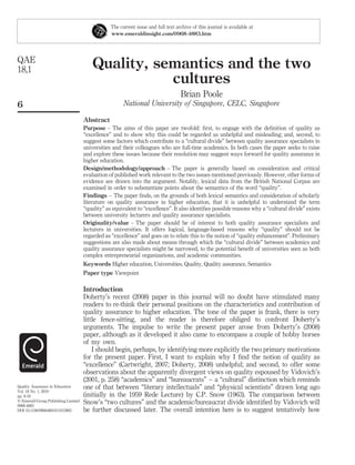 The current issue and full text archive of this journal is available at
                                                 www.emeraldinsight.com/0968-4883.htm




QAE
18,1                                     Quality, semantics and the two
                                                    cultures
                                                                                   Brian Poole
6                                                      National University of Singapore, CELC, Singapore

                                     Abstract
                                     Purpose – The aims of this paper are twofold: ﬁrst, to engage with the deﬁnition of quality as
                                     “excellence” and to show why this could be regarded as unhelpful and misleading; and, second, to
                                     suggest some factors which contribute to a “cultural divide” between quality assurance specialists in
                                     universities and their colleagues who are full-time academics. In both cases the paper seeks to raise
                                     and explore these issues because their resolution may suggest ways forward for quality assurance in
                                     higher education.
                                     Design/methodology/approach – The paper is generally based on consideration and critical
                                     evaluation of published work relevant to the two issues mentioned previously. However, other forms of
                                     evidence are drawn into the argument. Notably, lexical data from the British National Corpus are
                                     examined in order to substantiate points about the semantics of the word “quality”.
                                     Findings – The paper ﬁnds, on the grounds of both lexical semantics and consideration of scholarly
                                     literature on quality assurance in higher education, that it is unhelpful to understand the term
                                     “quality” as equivalent to “excellence”. It also identiﬁes possible reasons why a “cultural divide” exists
                                     between university lecturers and quality assurance specialists.
                                     Originality/value – The paper should be of interest to both quality assurance specialists and
                                     lecturers in universities. It offers logical, language-based reasons why “quality” should not be
                                     regarded as “excellence” and goes on to relate this to the notion of “quality enhancement”. Preliminary
                                     suggestions are also made about means through which the “cultural divide” between academics and
                                     quality assurance specialists might be narrowed, to the potential beneﬁt of universities seen as both
                                     complex entrepreneurial organizations, and academic communities.
                                     Keywords Higher education, Universities, Quality, Quality assurance, Semantics
                                     Paper type Viewpoint

                                     Introduction
                                     Doherty’s recent (2008) paper in this journal will no doubt have stimulated many
                                     readers to re-think their personal positions on the characteristics and contribution of
                                     quality assurance to higher education. The tone of the paper is frank, there is very
                                     little fence-sitting, and the reader is therefore obliged to confront Doherty’s
                                     arguments. The impulse to write the present paper arose from Doherty’s (2008)
                                     paper, although as it developed it also came to encompass a couple of hobby horses
                                     of my own.
                                         I should begin, perhaps, by identifying more explicitly the two primary motivations
                                     for the present paper. First, I want to explain why I ﬁnd the notion of quality as
                                     “excellence” (Cartwright, 2007; Doherty, 2008) unhelpful; and second, to offer some
                                     observations about the apparently divergent views on quality espoused by Vidovich’s
                                     (2001, p. 258) “academics” and “bureaucrats” – a “cultural” distinction which reminds
Quality Assurance in Education       one of that between “literary intellectuals” and “physical scientists” drawn long ago
Vol. 18 No. 1, 2010
pp. 6-18                             (initially in the 1959 Rede Lecture) by C.P. Snow (1963). The comparison between
q Emerald Group Publishing Limited   Snow’s “two cultures” and the academic/bureaucrat divide identiﬁed by Vidovich will
0968-4883
DOI 10.1108/09684881011015963        be further discussed later. The overall intention here is to suggest tentatively how
 