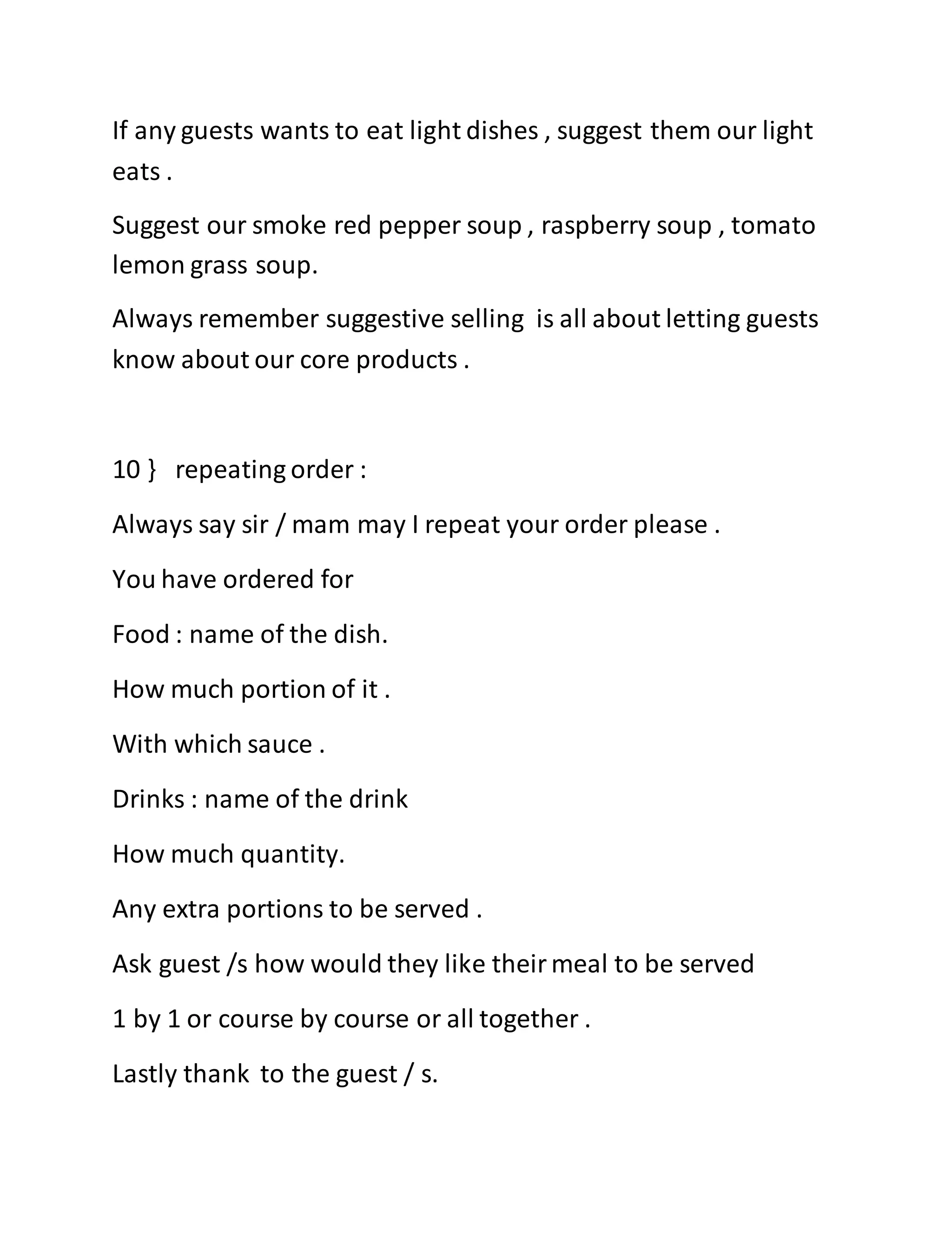 If any guests wants to eat light dishes , suggest them our light
eats .
Suggest our smoke red pepper soup , raspberry soup , tomato
lemon grass soup.
Always remember suggestive selling is all about letting guests
know about our core products .
10 } repeating order :
Always say sir / mam may I repeat your order please .
You have ordered for
Food : name of the dish.
How much portion of it .
With which sauce .
Drinks : name of the drink
How much quantity.
Any extra portions to be served .
Ask guest /s how would they like theirmeal to be served
1 by 1 or course by course or all together .
Lastly thank to the guest / s.
 