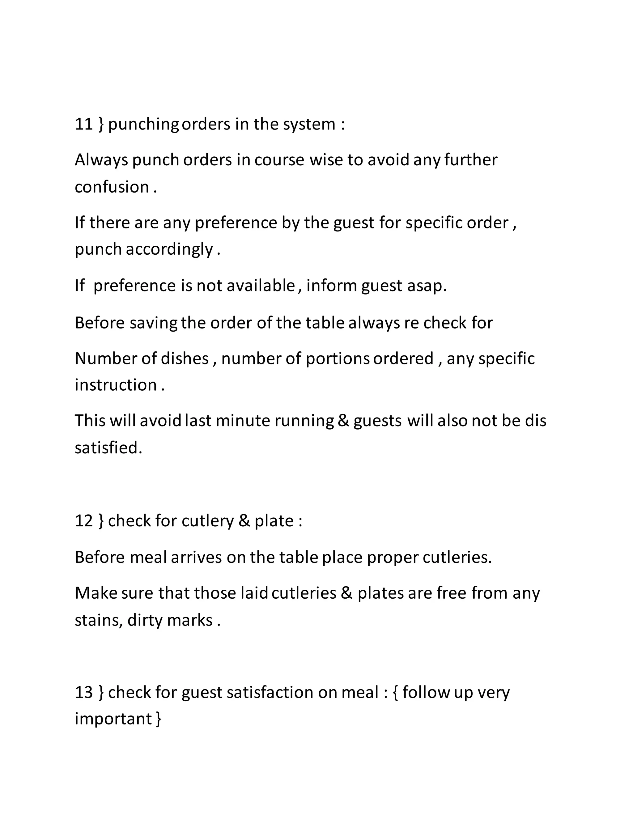 11 } punchingorders in the system :
Always punch orders in course wise to avoid any further
confusion .
If there are any preference by the guest for specific order ,
punch accordingly .
If preference is not available, inform guest asap.
Before saving the order of the table always re check for
Number of dishes , number of portionsordered , any specific
instruction .
This will avoidlast minute running & guests will also not be dis
satisfied.
12 } check for cutlery & plate :
Before meal arrives on the table place proper cutleries.
Make sure that those laidcutleries & plates are free from any
stains, dirty marks .
13 } check for guest satisfaction on meal : { follow up very
important }
 